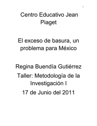 1




 Centro Educativo Jean
        Piaget


El exceso de basura, un
 problema para México


Regina Buendía Gutiérrez
Taller: Metodología de la
     Investigación I
  17 de Junio del 2011
 