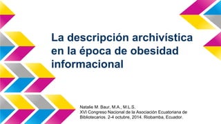 La descripción archivística
en la época de obesidad
informacional
Natalie M. Baur, M.A., M.L.S.
XVI Congreso Nacional de la Asociación Ecuatoriana de
Bibliotecarios. 2-4 octubre, 2014. Riobamba, Ecuador.
 