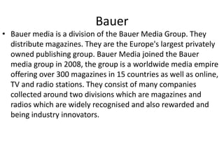 Bauer
• Bauer media is a division of the Bauer Media Group. They
distribute magazines. They are the Europe's largest privately
owned publishing group. Bauer Media joined the Bauer
media group in 2008, the group is a worldwide media empire
offering over 300 magazines in 15 countries as well as online,
TV and radio stations. They consist of many companies
collected around two divisions which are magazines and
radios which are widely recognised and also rewarded and
being industry innovators.
 
