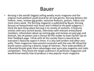 Bauer
• Kerrang is the world’s biggest selling weekly music magazine and the
original multi platform youth brand for all rock genres. Kerrang delivers the
hottest, news, reviews gig guides, exclusive features, posters, videos and
more every week. The Kerrang magazine is published by Bauer. Kerrang
focuses on heavy/metal rock music and is linked to the goth subgenre. I
think the best thing about Kerrang is its variety of contents. It features
articles with very current bands, interviews with relevant artists/band
members, information about up-coming gigs and reviews on past gigs and
festivals, lots of posters and a chance for the reader to have his/her say on
their feedback page. I think with all this variety there is bound to be
everyone's favourite aspect in there. It is also well written and often very
witty. There magazines have proved successful with the over 80 influential
brand names covering a diverse range of interests. Their wide portfolio of
influential brands gives them advantages over pure play magazine and radio
competitors. They know the target audience’s of particular magazines and
would know exactly how to produce a new popular music magazine.
 