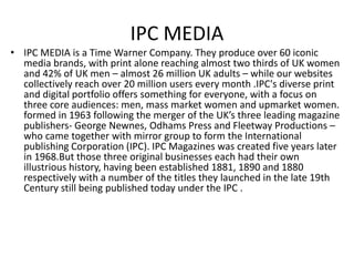 IPC MEDIA
• IPC MEDIA is a Time Warner Company. They produce over 60 iconic
media brands, with print alone reaching almost two thirds of UK women
and 42% of UK men – almost 26 million UK adults – while our websites
collectively reach over 20 million users every month .IPC's diverse print
and digital portfolio offers something for everyone, with a focus on
three core audiences: men, mass market women and upmarket women.
formed in 1963 following the merger of the UK’s three leading magazine
publishers- George Newnes, Odhams Press and Fleetway Productions –
who came together with mirror group to form the International
publishing Corporation (IPC). IPC Magazines was created five years later
in 1968.But those three original businesses each had their own
illustrious history, having been established 1881, 1890 and 1880
respectively with a number of the titles they launched in the late 19th
Century still being published today under the IPC .
 