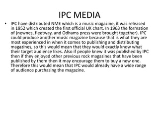 IPC MEDIA
• IPC have distributed NME which is a music magazine, it was released
in 1952 which created the first official UK chart. In 1963 the formation
of (newnes, fleetway, and Odhams press were brought together). IPC
could produce another music magazine because that is what they are
most experienced in when it comes to publishing and distributing
magazines, so this would mean that they would exactly know what
their target audience likes. Also if people knew it was published by IPC
then if they enjoyed other previous rock magazines that have been
published by them then it may encourage them to buy a new one.
Therefore this would mean that IPC would already have a wide range
of audience purchasing the magazine.
 
