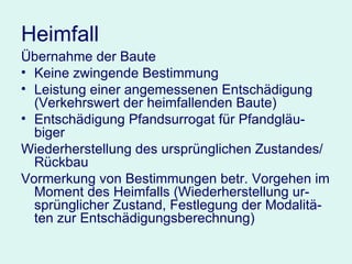 Heimfall Übernahme der Baute  Keine zwingende Bestimmung Leistung einer angemessenen Entschädigung (Verkehrswert der heimfallenden Baute) Entschädigung Pfandsurrogat für Pfandgläu-biger Wiederherstellung des ursprünglichen Zustandes/Rückbau Vormerkung von Bestimmungen betr. Vorgehen im Moment des Heimfalls (Wiederherstellung ur-sprünglicher Zustand, Festlegung der Modalitä-ten zur Entschädigungsberechnung) 