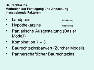 Baurechtszins Methoden der Festlegung und Anpassung – massgebende Faktoren Landpreis Indexierung Hypothekarzins Indexierung Partiarische Ausgestaltung (Basler Modell) Kombination 1 – 3 Baurechtszinsbarwert (Zürcher Modell) Partnerschaftlicher Baurechtszins 