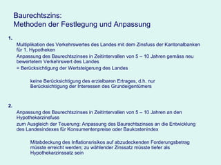 Baurechtszins:  Methoden der Festlegung und Anpassung 1. Multiplikation des Verkehrswertes des Landes mit dem Zinsfuss der Kantonalbanken für 1. Hypotheken Anpassung des Baurechtszinses in Zeitintervallen von 5 – 10 Jahren gemäss neu bewertetem Verkehrswert des Landes =   Berücksichtigung der Wertsteigerung des Landes keine Berücksichtigung des erzielbaren Ertrages, d.h. nur  Berücksichtigung der Interessen des Grundeigentümers 2. Anpassung des Baurechtszinses in Zeitintervallen von 5 – 10 Jahren an den Hypothekarzinsfuss zum Ausgleich der Teuerung: Anpassung des Baurechtszinses an die Entwicklung des Landesindexes für Konsumentenpreise oder Baukostenindex Mitabdeckung des Inflationsrisikos auf abzudeckenden Forderungsbetrag  müsste erreicht werden; zu wählender Zinssatz müsste tiefer als  Hypothekarzinssatz sein  