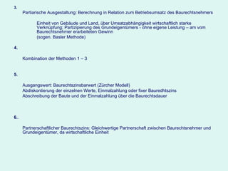 3. Partiarische Ausgestaltung: Berechnung in Relation zum Betriebsumsatz des Baurechtsnehmers Einheit von Gebäude und Land, über Umsatzabhängigkeit wirtschaftlich starke  Verknüpfung; Partizipierung des Grundeigentümers - ohne eigene Leistung – am vom  Baurechtsnehmer erarbeiteten Gewinn (sogen. Basler Methode) 4. Kombination der Methoden 1 – 3 5. Ausgangswert: Baurechtszinsbarwert (Zürcher Modell) Abdiskontierung der einzelnen Werte, Einmalzahlung oder fixer Bauredhtszins Abschreibung der Baute und der Einmalzahlung über die Baurechtsdauer 6. . Partnerschaftlicher Baurechtszins: Gleichwertige Partnerschaft zwischen Baurechtsnehmer und Grundeigentümer, da wirtschaftliche Einheit   