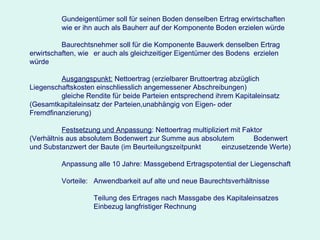 Gundeigentümer soll für seinen Boden denselben Ertrag erwirtschaften  wie er ihn auch als Bauherr auf der Komponente Boden erzielen würde Baurechtsnehmer soll für die Komponente Bauwerk denselben Ertrag  erwirtschaften, wie  er auch als gleichzeitiger Eigentümer des Bodens  erzielen würde Ausgangspunkt:  Nettoertrag (erzielbarer Bruttoertrag abzüglich  Liegenschaftskosten einschliesslich angemessener Abschreibungen) gleiche Rendite für beide Parteien entsprechend ihrem Kapitaleinsatz  (Gesamtkapitaleinsatz der Parteien,unabhängig von Eigen- oder  Fremdfinanzierung) Festsetzung und Anpassung : Nettoertrag multipliziert mit Faktor  (Verhältnis aus absolutem Bodenwert zur Summe aus absolutem  Bodenwert und Substanzwert der Baute (im Beurteilungszeitpunkt  einzusetzende Werte) Anpassung alle 10 Jahre: Massgebend Ertragspotential der Liegenschaft Vorteile:  Anwendbarkeit auf alte und neue Baurechtsverhältnisse Teilung des Ertrages nach Massgabe des Kapitaleinsatzes Einbezug langfristiger Rechnung 