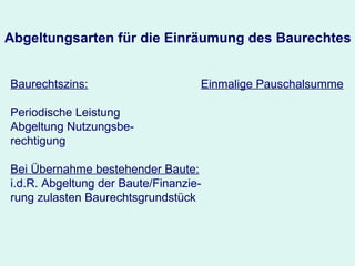 Abgeltungsarten für die Einräumung des Baurechtes Baurechtszins: Periodische Leistung Abgeltung Nutzungsbe- rechtigung Bei Übernahme bestehender Baute: i.d.R. Abgeltung der Baute/Finanzie-rung zulasten Baurechtsgrundstück Einmalige Pauschalsumme 