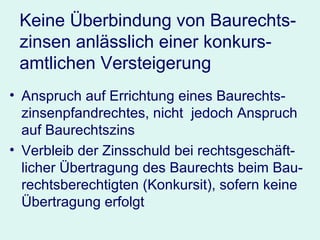 Keine Überbindung von Baurechts-zinsen anlässlich einer konkurs-amtlichen Versteigerung Anspruch auf Errichtung eines Baurechts-zinsenpfandrechtes, nicht  jedoch Anspruch auf Baurechtszins Verbleib der Zinsschuld bei rechtsgeschäft-licher Übertragung des Baurechts beim Bau-rechtsberechtigten (Konkursit), sofern keine Übertragung erfolgt 