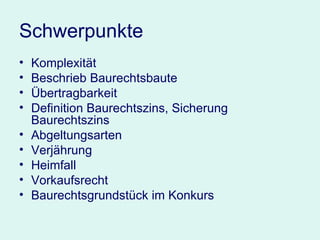 Schwerpunkte Komplexität  Beschrieb Baurechtsbaute Übertragbarkeit Definition Baurechtszins, Sicherung Baurechtszins Abgeltungsarten Verjährung Heimfall Vorkaufsrecht  Baurechtsgrundstück im Konkurs 