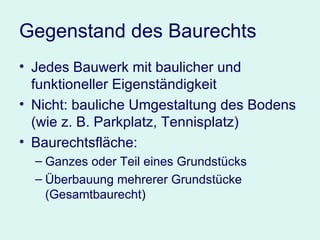 Gegenstand des Baurechts Jedes Bauwerk mit baulicher und funktioneller Eigenständigkeit Nicht: bauliche Umgestaltung des Bodens (wie z. B. Parkplatz, Tennisplatz) Baurechtsfläche:  Ganzes oder Teil eines Grundstücks Überbauung mehrerer Grundstücke (Gesamtbaurecht ) 