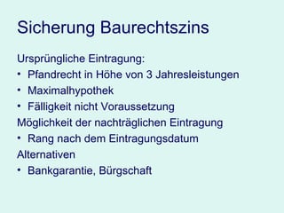 Sicherung Baurechtszins Ursprüngliche Eintragung:  Pfandrecht in Höhe von 3 Jahresleistungen Maximalhypothek Fälligkeit nicht Voraussetzung Möglichkeit der nachträglichen Eintragung Rang nach dem Eintragungsdatum Alternativen Bankgarantie, Bürgschaft 