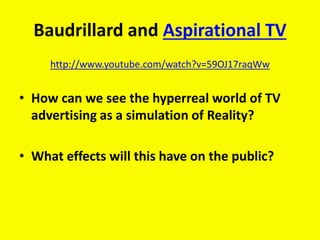 Baudrillard and Aspirational TV
http://www.youtube.com/watch?v=59OJ17raqWw
• How can we see the hyperreal world of TV
advertising as a simulation of Reality?
• What effects will this have on the public?
 