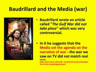 Baudrillard and the Media (war)
• Baudrillard wrote an article
called "The Gulf War did not
take place" which was very
controversial.
• In it he suggests that the
Media set the agenda on the
narrative of war - the war we
saw on TV did not match real
events.
(they don’t show all truths (restricted truths) therefore
this limits knowledge/power)
 