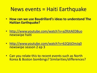 News events = Haiti Earthquake
• How can we use Baudrillard's ideas to understand The
Haitian Earthquake?
• http://www.youtube.com/watch?v=aZRJtAED8uo
newswipe haiti
• http://www.youtube.com/watch?v=62QIIjOmJq0
newswipe season 2 ep 3
• Can you relate this to recent events such as North
Korea & Boston bombings? Similarities/differences?
 