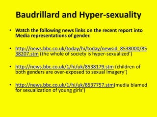 Baudrillard and Hyper-sexuality
• Watch the following news links on the recent report into
Media representations of gender.
• http://news.bbc.co.uk/today/hi/today/newsid_8538000/85
38207.stm (the whole of society is hyper-sexualized’)
• http://news.bbc.co.uk/1/hi/uk/8538179.stm (children of
both genders are over-exposed to sexual imagery’)
• http://news.bbc.co.uk/1/hi/uk/8537757.stm(media blamed
for sexualization of young girls’)
 