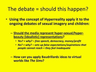 The debate = should this happen?
• Using the concept of Hyperreality apply it to the
ongoing debates of sexual imagery and children:
– Should the media represent hyper-sexual/hyper-
beauty (idealistic) representations?
• Yes? = why? – free speech, democracy, money/profit
• No? = why? – sets up false expectations/aspirations that
people cannot reach = they feel inadequate
– How can you apply Baudrillards ideas to virtual
worlds like The Sims?
 
