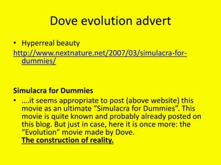 Dove evolution advert
• Hyperreal beauty
http://www.nextnature.net/2007/03/simulacra-for-
dummies/
Simulacra for Dummies
• ….it seems appropriate to post (above website) this
movie as an ultimate “Simulacra for Dummies”. This
movie is quite known and probably already posted on
this blog. But just in case, here it is once more: the
“Evolution” movie made by Dove.
The construction of reality.
 