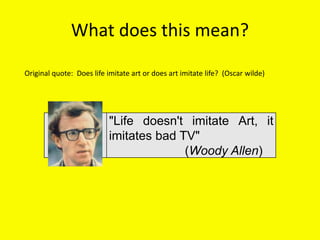 What does this mean?
"Life doesn't imitate Art, it
imitates bad TV"
(Woody Allen)
Original quote: Does life imitate art or does art imitate life? (Oscar wilde)
 