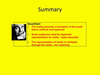 Summary
Baudrillard
 The media presents a simulation of the world
that is artificial and hyperreal
 Some audiences read the hyperreal
representation as reality - hyper-sexuality
 The representation of reality is mediated
through the media - war reporting
 