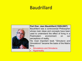 Baudrillard
Part One: Jean Baudrillard (1929-2007)
Baudrillard was a controversial Philosopher
whose main ideas and concepts have been
used to understand the effect of living in a
Postmodern environment on our
perceptions of reality.
His most important book "Simulacra and
Simulations" became the basis of the Matrix
films
 Simulations and Simulacra
 Hyperreality
 
