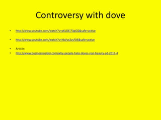 Controversy with dove
• http://www.youtube.com/watch?v=pKLDEj73gGQ&safe=active
• http://www.youtube.com/watch?v=hbVvx2vsF04&safe=active
• Article:
• http://www.businessinsider.com/why-people-hate-doves-real-beauty-ad-2013-4
 