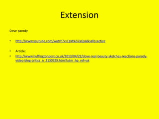 Extension
Dove parody
• http://www.youtube.com/watch?v=FpWkZiZaQsA&safe=active
• Article:
• http://www.huffingtonpost.co.uk/2013/04/22/dove-real-beauty-sketches-reactions-parody-
video-blog-critics_n_3130929.html?utm_hp_ref=uk
 