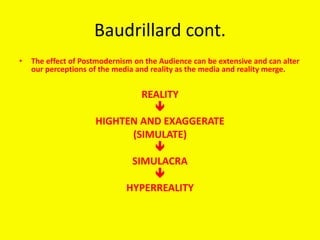 Baudrillard cont.
• The effect of Postmodernism on the Audience can be extensive and can alter
our perceptions of the media and reality as the media and reality merge.
REALITY

HIGHTEN AND EXAGGERATE
(SIMULATE)

SIMULACRA

HYPERREALITY
 