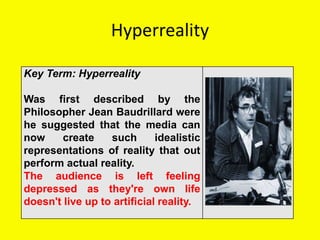 Hyperreality
Key Term: Hyperreality
Was first described by the
Philosopher Jean Baudrillard were
he suggested that the media can
now create such idealistic
representations of reality that out
perform actual reality.
The audience is left feeling
depressed as they're own life
doesn't live up to artificial reality.
 