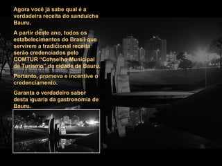Agora você já sabe qual é a verdadeira receita do sanduíche Bauru. A partir deste ano, todos os estabelecimentos do Brasil que servirem a tradicional receita serão credenciados pelo COMTUR “Conselho Municipal de Turismo” da cidade de Bauru. Portanto, promova e incentive o credenciamento. Garanta o verdadeiro sabor desta iguaria da gastronomia de Bauru. 