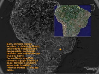 Bom, primeiro vamos localizar  a cidade de Bauru, uma cidade hospitaleira e progressista, conhecida também pelo sanduíche que leva seu nome. Foi em Bauru que Pelé começou a jogar futebol, é daqui também o primeiro astronauta brasileiro “Marcos Pontes”... e muito mais...   