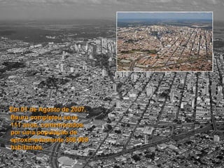 Em 01 de Agosto de 2007, Bauru completou seus  111 anos, comemorados por uma população de aproximadamente 360.000 habitantes.   