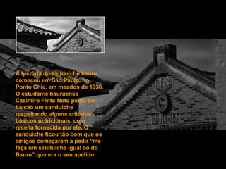 A história do sanduíche bauru começou em São Paulo, no Ponto Chic, em meados de 1930. O estudante bauruense Casimiro Pinto Neto pediu no balcão um sanduíche respeitando alguns critérios básicos nutricionais, com receita fornecida por ele. O sanduíche ficou tão bom que os amigos começaram a pedir “me faça um sanduíche igual ao do Bauru” que era o seu apelido. 