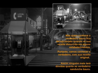 Mas quem conhece o verdadeiro bauru fica decepcionado quando vê sua receita distorcida em alguns estabelecimentos. Portanto, vamos conhecer o verdadeiro, com sua receita original.  Assim ninguém mais terá dúvidas quanto ao verdadeiro sanduíche bauru. 