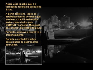 Agora você já sabe qual é a verdadeira receita do sanduíche Bauru. A partir deste ano, todos os estabelecimentos do Brasil que servirem a tradicional receita serão credenciados pelo COMTUR “Conselho Municipal de Turismo” da cidade de Bauru. Portanto, promova e incentive o credenciamento. Garanta o verdadeiro sabor desta iguaria da gastronomia bauruense.  