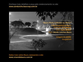 Fotos de Bauru : “Bauru  Photo   Collection   by  Melani” Fotos do sanduíche bauru : Produção:  Cris Melani, fotos:  Celso Melani   Para:  Skinão  Lanches Bauru Imagens do satélite : GoogleEarth Conheça mais detalhes e peça pelo credenciamento no site: www.sanduiche.baurusp.com.br Saiba mais sobre Bauru acessando o site: www.vivendobauru.com.br 