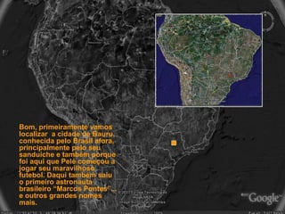 Bom, primeiramente vamos localizar  a cidade de Bauru, conhecida pelo Brasil afora, principalmente pelo seu sanduíche e também porque foi aqui que Pelé começou a jogar seu maravilhoso futebol. Daqui também saiu  o primeiro astronauta brasileiro “Marcos Pontes”... e outros grandes nomes mais.   
