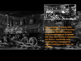 Por um tempo o Ponto Chic ficou fechado e José Francisco Jr, o Zé do Skinão, manteve suas características originais. Até hoje esta receita é sucesso em Bauru, espalhada pelo Brasil afora, conquistando muitos paladares ao redor do mundo. 
