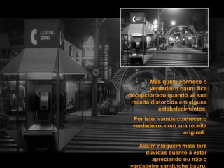 Mas quem conhece o verdadeiro bauru fica decepcionado quando vê sua receita distorcida em alguns estabelecimentos. Por isto, vamos conhecer o verdadeiro, com sua receita original.  Assim ninguém mais terá dúvidas quanto a estar apreciando ou não o verdadeiro sanduíche bauru. 