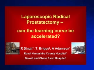 Laparoscopic Radical Prostatectomy –  can the learning curve be accelerated? R Singh *, T. Briggs † , A Adamson* Royal Hampshire County Hospital* Barnet and Chase Farm Hospital † 