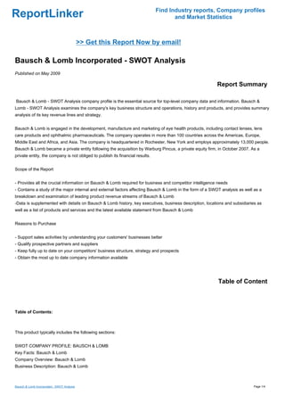 Find Industry reports, Company profiles
ReportLinker                                                                          and Market Statistics



                                             >> Get this Report Now by email!

Bausch & Lomb Incorporated - SWOT Analysis
Published on May 2009

                                                                                                         Report Summary

Bausch & Lomb - SWOT Analysis company profile is the essential source for top-level company data and information. Bausch &
Lomb - SWOT Analysis examines the company's key business structure and operations, history and products, and provides summary
analysis of its key revenue lines and strategy.


Bausch & Lomb is engaged in the development, manufacture and marketing of eye health products, including contact lenses, lens
care products and ophthalmic pharmaceuticals. The company operates in more than 100 countries across the Americas, Europe,
Middle East and Africa, and Asia. The company is headquartered in Rochester, New York and employs approximately 13,000 people.
Bausch & Lomb became a private entity following the acquisition by Warburg Pincus, a private equity firm, in October 2007. As a
private entity, the company is not obliged to publish its financial results.


Scope of the Report


- Provides all the crucial information on Bausch & Lomb required for business and competitor intelligence needs
- Contains a study of the major internal and external factors affecting Bausch & Lomb in the form of a SWOT analysis as well as a
breakdown and examination of leading product revenue streams of Bausch & Lomb
-Data is supplemented with details on Bausch & Lomb history, key executives, business description, locations and subsidiaries as
well as a list of products and services and the latest available statement from Bausch & Lomb


Reasons to Purchase


- Support sales activities by understanding your customers' businesses better
- Qualify prospective partners and suppliers
- Keep fully up to date on your competitors' business structure, strategy and prospects
- Obtain the most up to date company information available




                                                                                                          Table of Content



Table of Contents:



This product typically includes the following sections:


SWOT COMPANY PROFILE: BAUSCH & LOMB
Key Facts: Bausch & Lomb
Company Overview: Bausch & Lomb
Business Description: Bausch & Lomb



Bausch & Lomb Incorporated - SWOT Analysis                                                                                  Page 1/4
 