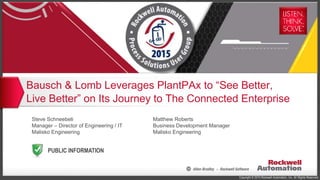 Copyright © 2015 Rockwell Automation, Inc. All Rights Reserved.
PUBLIC INFORMATION
Bausch & Lomb Leverages PlantPAx to “See Better,
Live Better” on Its Journey to The Connected Enterprise
Steve Schneebeli
Manager – Director of Engineering / IT
Malisko Engineering
Matthew Roberts
Business Development Manager
Malisko Engineering
 