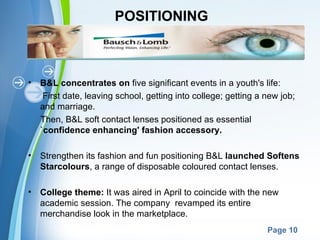 POSITIONING



•   B&L concentrates on five significant events in a youth's life:
     First date, leaving school, getting into college; getting a new job;
    and marriage.
    Then, B&L soft contact lenses positioned as essential
    `confidence enhancing' fashion accessory.

•   Strengthen its fashion and fun positioning B&L launched Softens
    Starcolours, a range of disposable coloured contact lenses.

•   College theme: It was aired in April to coincide with the new
    academic session. The company revamped its entire
    merchandise look in the marketplace.
                         Powerpoint Templates
                                                                 Page 10
 