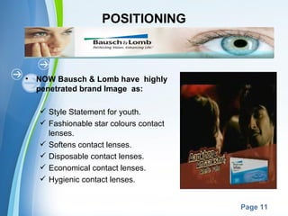 POSITIONING



•   NOW Bausch & Lomb have highly
    penetrated brand Image as:

     Style Statement for youth.
     Fashionable star colours contact
      lenses.
     Softens contact lenses.
     Disposable contact lenses.
     Economical contact lenses.
     Hygienic contact lenses.

                      Powerpoint Templates
                                             Page 11
 