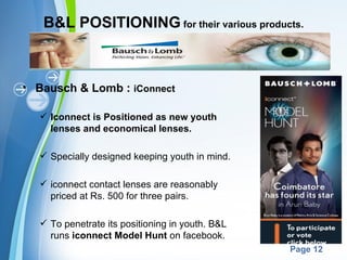 B&L POSITIONING for their various products.



• Bausch & Lomb : iConnect

   Iconnect is Positioned as new youth
    lenses and economical lenses.

   Specially designed keeping youth in mind.

   iconnect contact lenses are reasonably
    priced at Rs. 500 for three pairs.

   To penetrate its positioning in youth. B&L
    runs iconnect Model Hunt on facebook.
                       Powerpoint Templates
                                                 Page 12
 