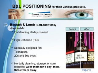 B&L POSITIONING for their various products.



• Bausch & Lomb :SofLens® daily
  disposable.                                  Before    After
    Outstanding all-day comfort.

    High Definition (HD).

    Specially designed for:
     Teenagers.
     20s and 30s eyes.

    No daily cleaning, storage, or care
     required; wear them for a day, then,
                        Powerpoint Templates
     throw them away.                                   Page 13
 