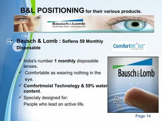 B&L POSITIONING for their various products.



• Bausch & Lomb : Soflens 59 Monthly
  Disposable

    India's number 1 monthly disposable
     lenses.
    Comfortable as wearing nothing in the
      eye.
    Comfortmoist Technology & 59% water
     content.
    Specialy designed for:
     People who lead an active life.

                     Powerpoint Templates
                                             Page 14
 