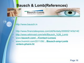 Bausch & Lomb(References)



•   http://www.bausch.in

•   http://www.financialexpress.com/old/fe/daily/20000214/fst14077.ht
•   http://www.wikinvest.com/wiki/Bausch_%26_Lomb
•   www.bausch.com/.../Contact-Lenses
•   www.livemint.com/2011/06/.../Bausch-amp-Lomb
    -enters-pharm.ht




                   Powerpoint Templates
                                                       Page 16
 