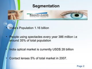 Segmentation




• India’s Population 1.16 billion

• People using spectacles every year 386 million i.e
  around 35% of total population

• India optical market is currently USD$ 28 billion

• Contact lenses 5% of total market in 2007.

                     Powerpoint Templates
                                                      Page 2
 