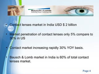• Contact lenses market in India USD $ 2 billion

• Market penetration of contact lenses only 5% compare to
  30% in US

• Contact market increasing rapidly 30% YOY basis.

• Bausch & Lomb market in India is 60% of total contact
  lenses market.

                     Powerpoint Templates
                                                   Page 4
 